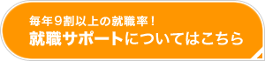 毎年9割以上の就職率！就職サポートはこちら