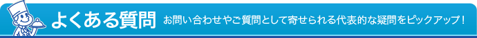 よくある質問 - お問い合わせやご質問として寄せられる代表的な疑問をピックアップ！