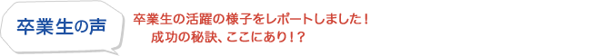 卒業生の声 - 卒業生の活躍の様子をレポートしました！成功の秘訣、ここにあり！？