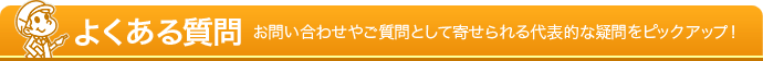 よくある質問 - お問い合わせやご質問として寄せられる代表的な疑問をピックアップ！